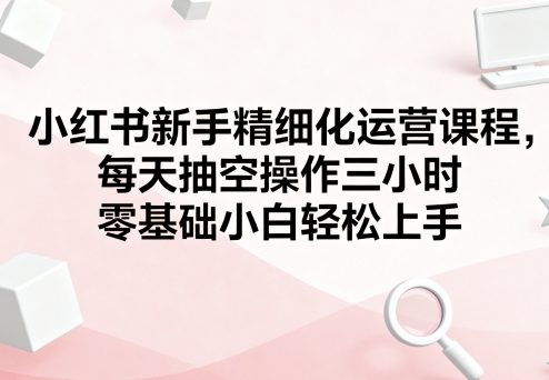 小红书新手精细化运营课程，每天抽空操作三小时，零基础小白轻松上手-众创网