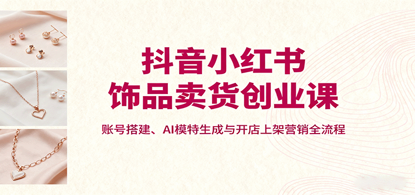 抖音小红书饰品卖货创业课，账号搭建、AI模特生成与开店上架营销全流程-众创网